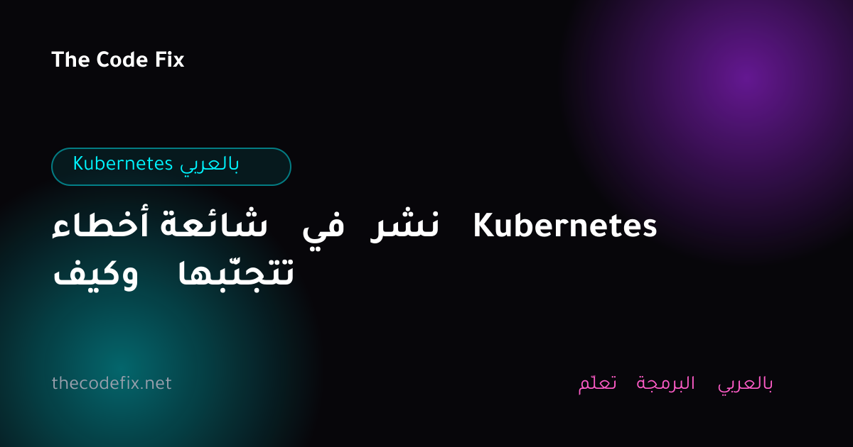 شرح أخطاء شائعة في نشر Kubernetes وكيف تتجنّبها — Kubernetes بالعربي