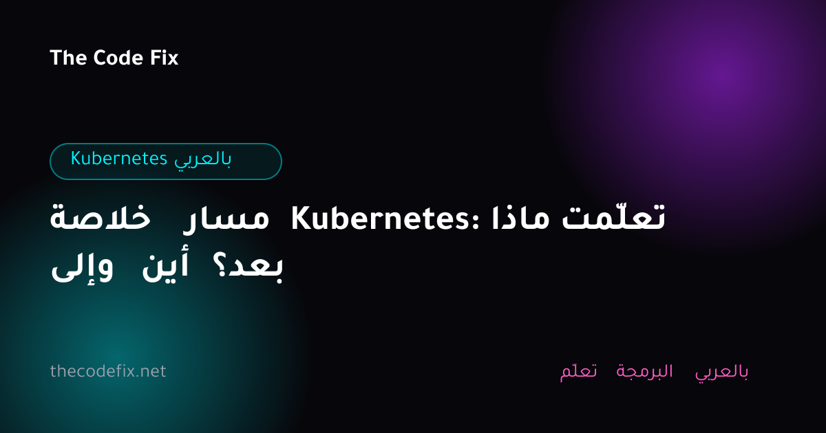 شرح خلاصة مسار Kubernetes: ماذا تعلّمت وإلى أين بعد؟ — Kubernetes بالعربي